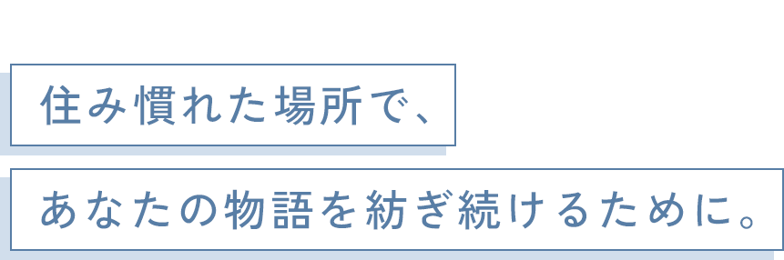 住み慣れた場所で、あなたの物語を紡ぎ続けるために。